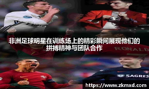 非洲足球明星在训练场上的精彩瞬间展现他们的拼搏精神与团队合作